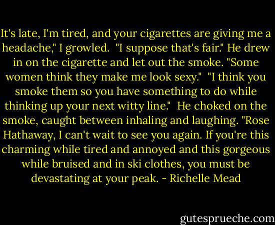 It's late, I'm tired, and your cigarettes are giving me a headache," I growled.<br /><br />"I suppose that's fair." He drew in on the cigarette and let out the smoke. "Some women think they make me look sexy."<br /><br />"I think you smoke them so you have something to do while thinking up your next witty line."<br /><br />He choked on the smoke, caught between inhaling and laughing. "Rose Hathaway, I can't wait to see you again. If you're this charming while tired and annoyed and this gorgeous while bruised and in ski clothes, you must be devastating at your peak. - Richelle Mead