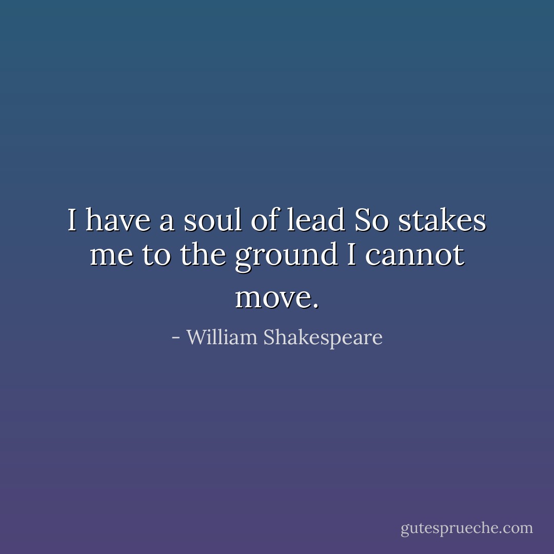 I have a soul of lead<br />So stakes me to the ground I cannot move. - William Shakespeare