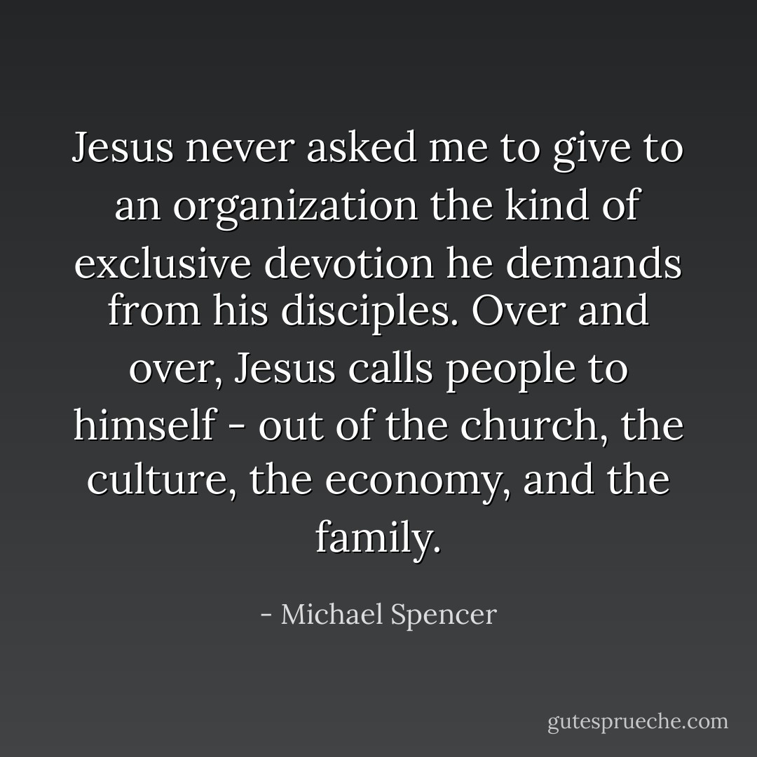 Jesus never asked me to give to an organization the kind of exclusive devotion he demands from his disciples. Over and over, Jesus calls people to himself - out of the church, the culture, the economy, and the family. - Michael Spencer