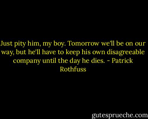 Just pity him, my boy. Tomorrow we'll be on our way, but he'll have to keep his own disagreeable company until the day he dies. - Patrick Rothfuss
