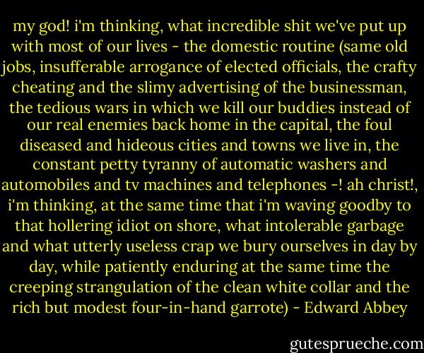 my god! i'm thinking, what incredible shit we've put up with most of our lives - the domestic routine (same old jobs, insufferable arrogance of elected officials, the crafty cheating and the slimy advertising of the businessman, the tedious wars in which we kill our buddies instead of our real enemies back home in the capital, the foul diseased and hideous cities and towns we live in, the constant petty tyranny of automatic washers and automobiles and tv machines and telephones -! ah christ!, i'm thinking, at the same time that i'm waving goodby to that hollering idiot on shore, what intolerable garbage and what utterly useless crap we bury ourselves in day by day, while patiently enduring at the same time the creeping strangulation of the clean white collar and the rich but modest four-in-hand garrote) - Edward Abbey