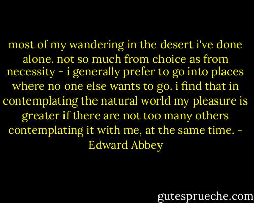 most of my wandering in the desert i've done alone. not so much from choice as from necessity - i generally prefer to go into places where no one else wants to go. i find that in contemplating the natural world my pleasure is greater if there are not too many others contemplating it with me, at the same time. - Edward Abbey