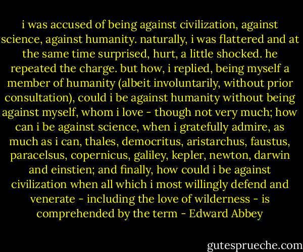 i was accused of being against civilization, against science, against humanity. naturally, i was flattered and at the same time surprised, hurt, a little shocked. he repeated the charge. but how, i replied, being myself a member of humanity (albeit involuntarily, without prior consultation), could i be against humanity without being against myself, whom i love - though not very much; how can i be against science, when i gratefully admire, as much as i can, thales, democritus, aristarchus, faustus, paracelsus, copernicus, galiley, kepler, newton, darwin and einstien; and finally, how could i be against civilization when all which i most willingly defend and venerate - including the love of wilderness - is comprehended by the term - Edward Abbey