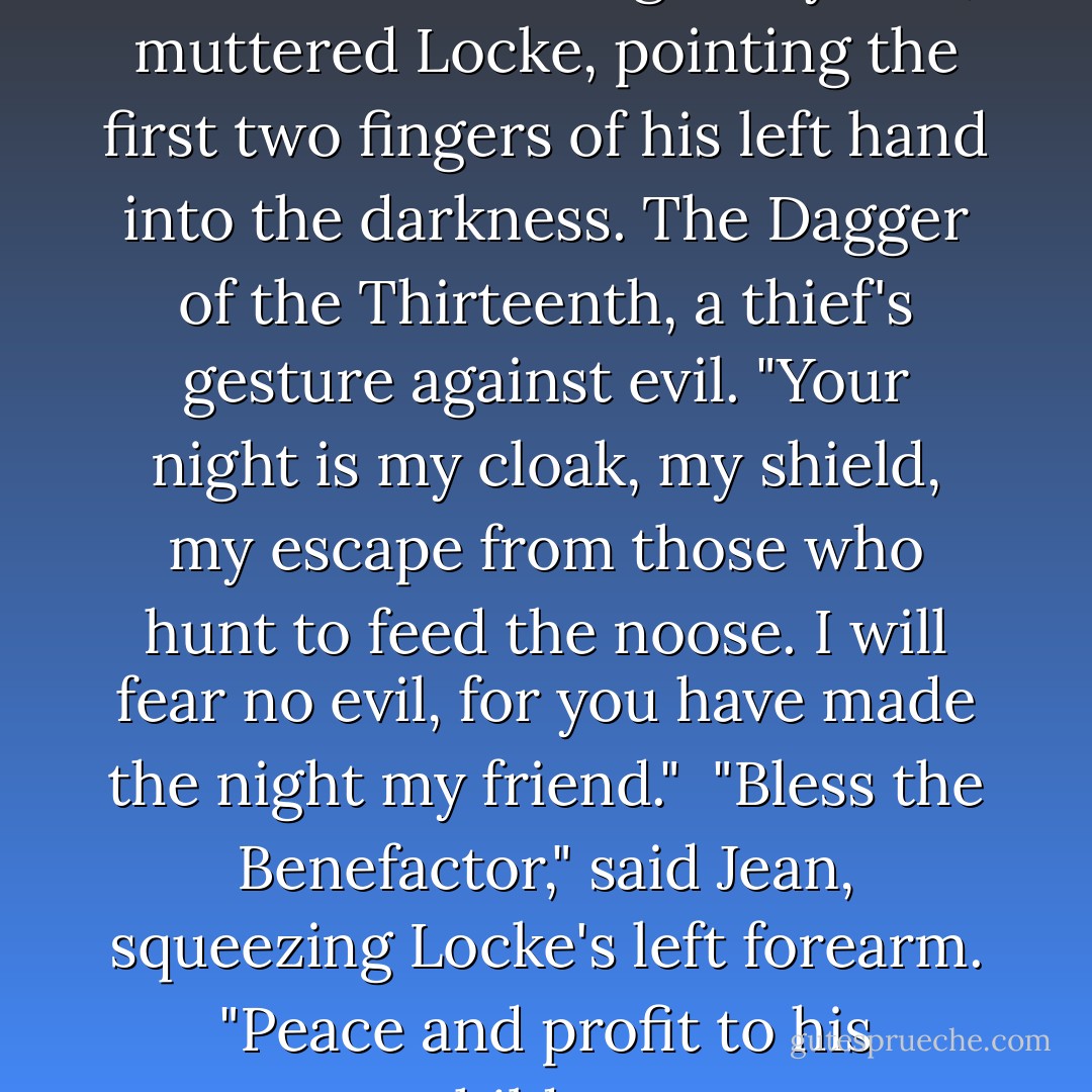 Crooked Warden, I will fear no darkness for the night is yours," muttered Locke, pointing the first two fingers of his left hand into the darkness. The Dagger of the Thirteenth, a thief's gesture against evil. "Your night is my cloak, my shield, my escape from those who hunt to feed the noose. I will fear no evil, for you have made the night my friend."<br /><br />"Bless the Benefactor," said Jean, squeezing Locke's left forearm. "Peace and profit to his children. - Scott Lynch