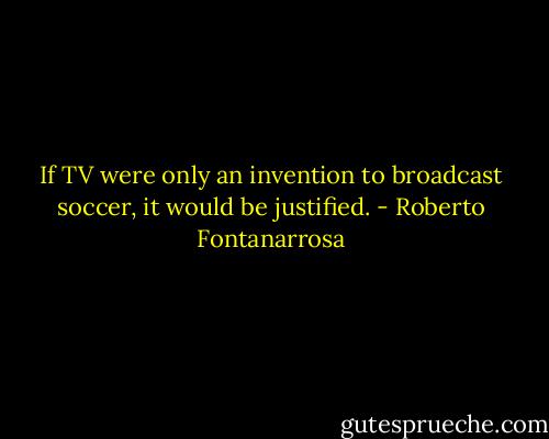 If TV were only an invention to broadcast soccer, it would be justified. - Roberto Fontanarrosa