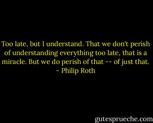 Too late, but I understand. That we don't perish of understanding everything too late, that is a miracle. But we do perish of that -- of just that. - Philip Roth
