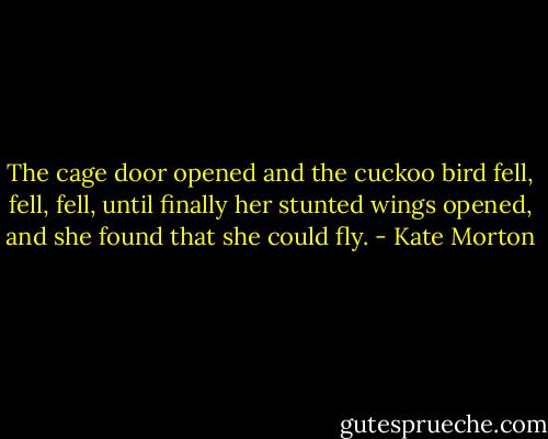The cage door opened and the cuckoo bird fell, fell, fell, until finally her stunted wings opened, and she found that she could fly. - Kate Morton