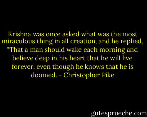 Krishna was once asked what was the most miraculous thing in all creation, and he replied, "That a man should wake each morning and believe deep in his heart that he will live forever, even though he knows that he is doomed. - Christopher Pike