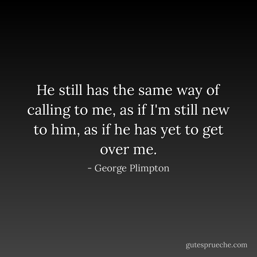 He still has the same way of calling to me, as if I'm still new to him, as if he has yet to get over me. - George Plimpton