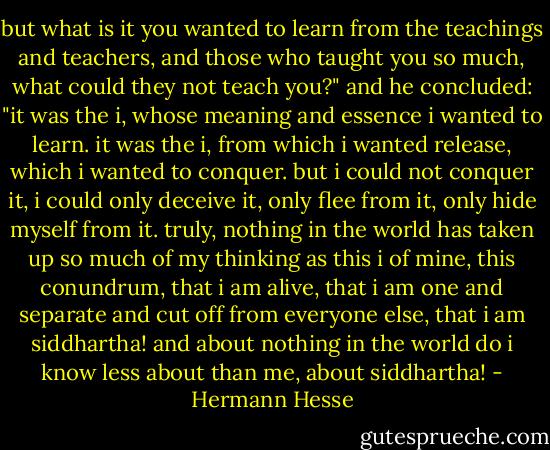 but what is it you wanted to learn from the teachings and teachers, and those who taught you so much, what could they not teach you?" and he concluded: "it was the i, whose meaning and essence i wanted to learn. it was the i, from which i wanted release, which i wanted to conquer. but i could not conquer it, i could only deceive it, only flee from it, only hide myself from it. truly, nothing in the world has taken up so much of my thinking as this i of mine, this conundrum, that i am alive, that i am one and separate and cut off from everyone else, that i am siddhartha! and about nothing in the world do i know less about than me, about siddhartha! - Hermann Hesse