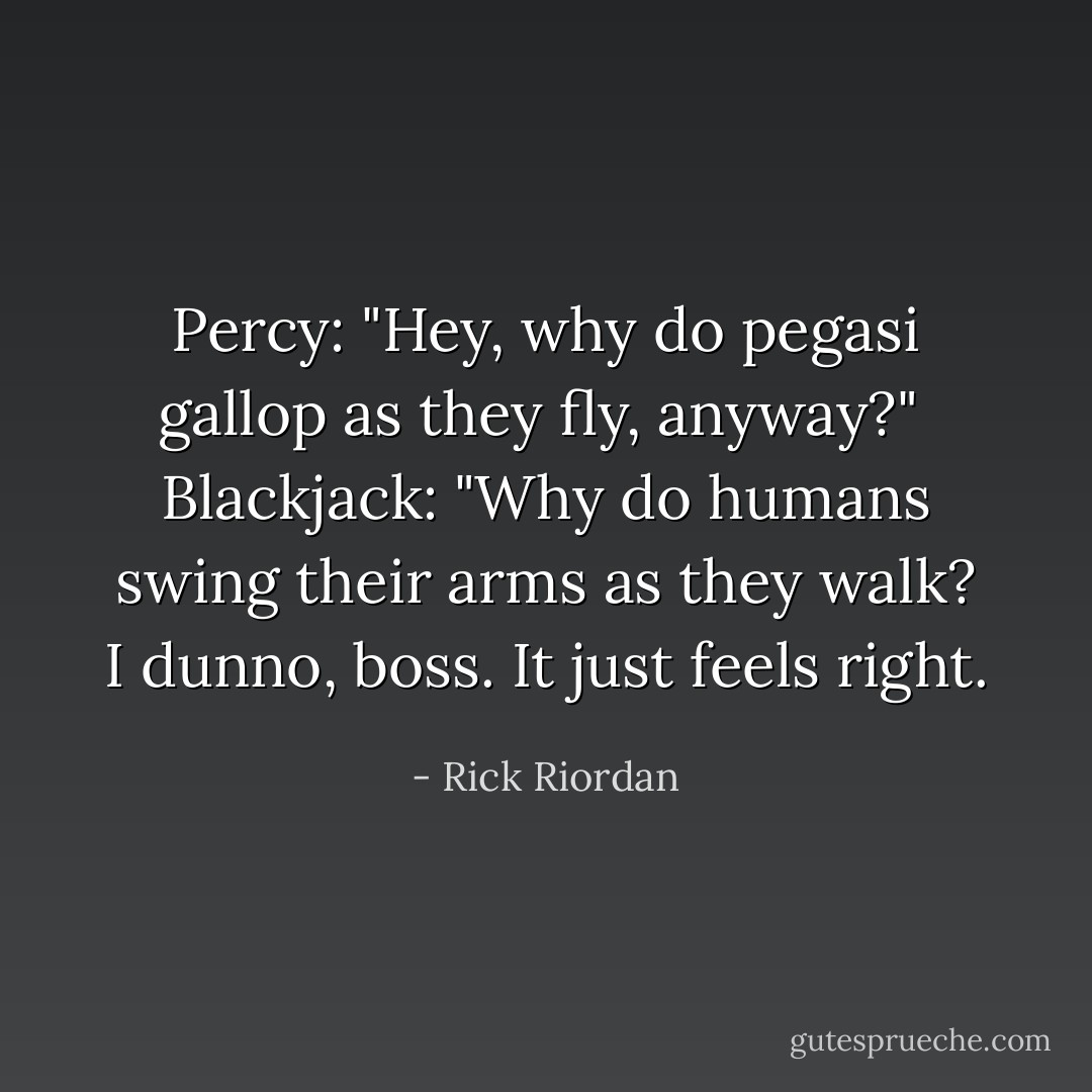 Percy: "Hey, why do pegasi gallop as they fly, anyway?"<br /><br />Blackjack: "Why do humans swing their arms as they walk? I dunno, boss. It just feels right. - Rick Riordan