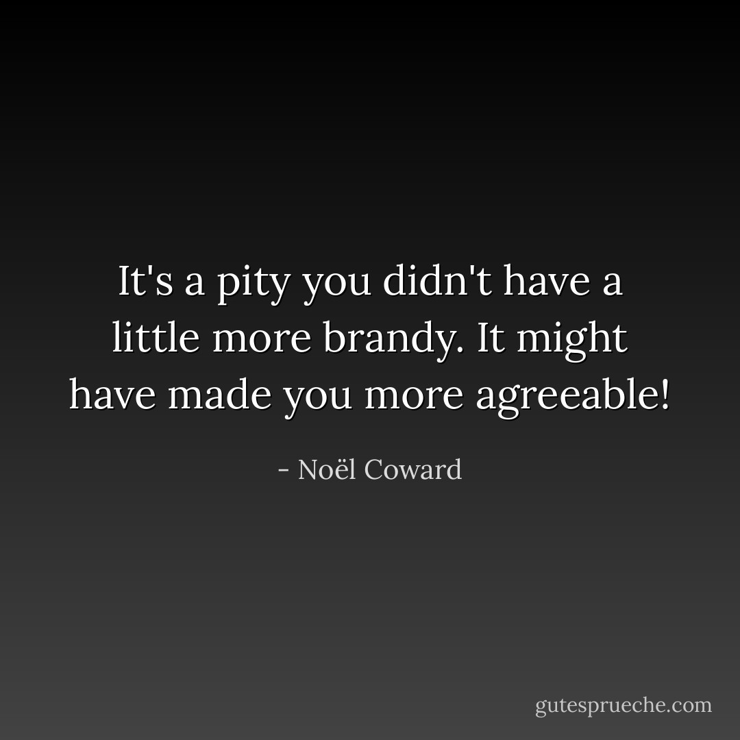 It's a pity you didn't have a little more brandy. It might have made you more agreeable! - Noël Coward