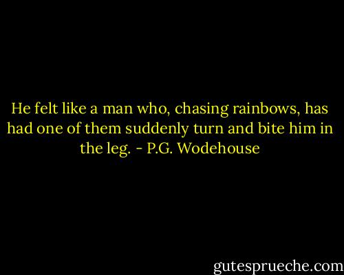 He felt like a man who, chasing rainbows, has had one of them suddenly turn and bite him in the leg. - P.G. Wodehouse