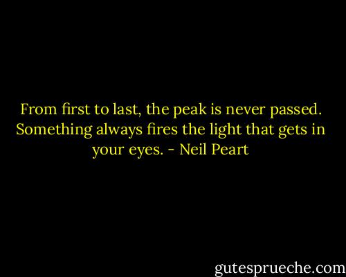 From first to last, the peak is never passed. Something always fires the light that gets in your eyes. - Neil Peart