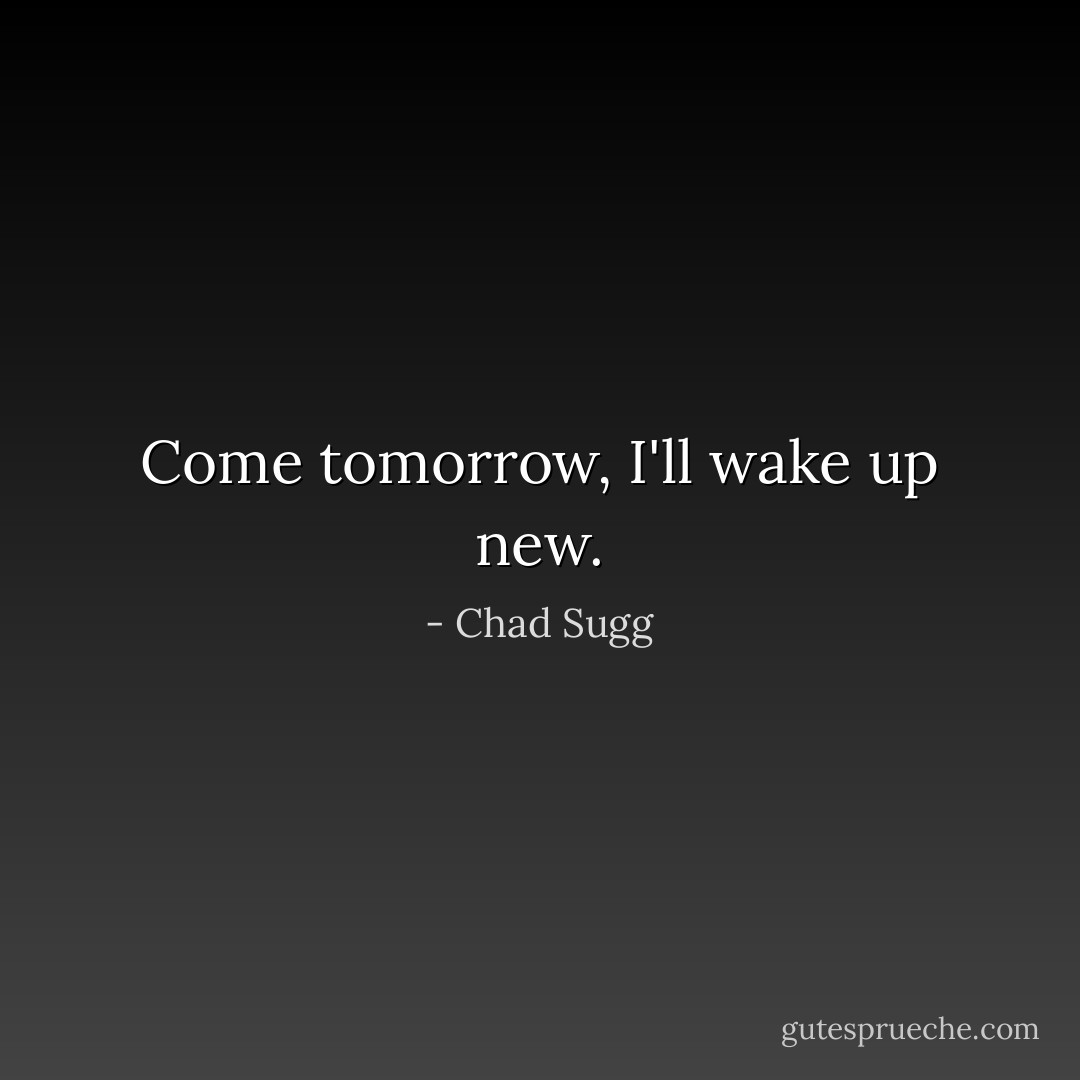 Come tomorrow, I'll wake up new. - Chad Sugg