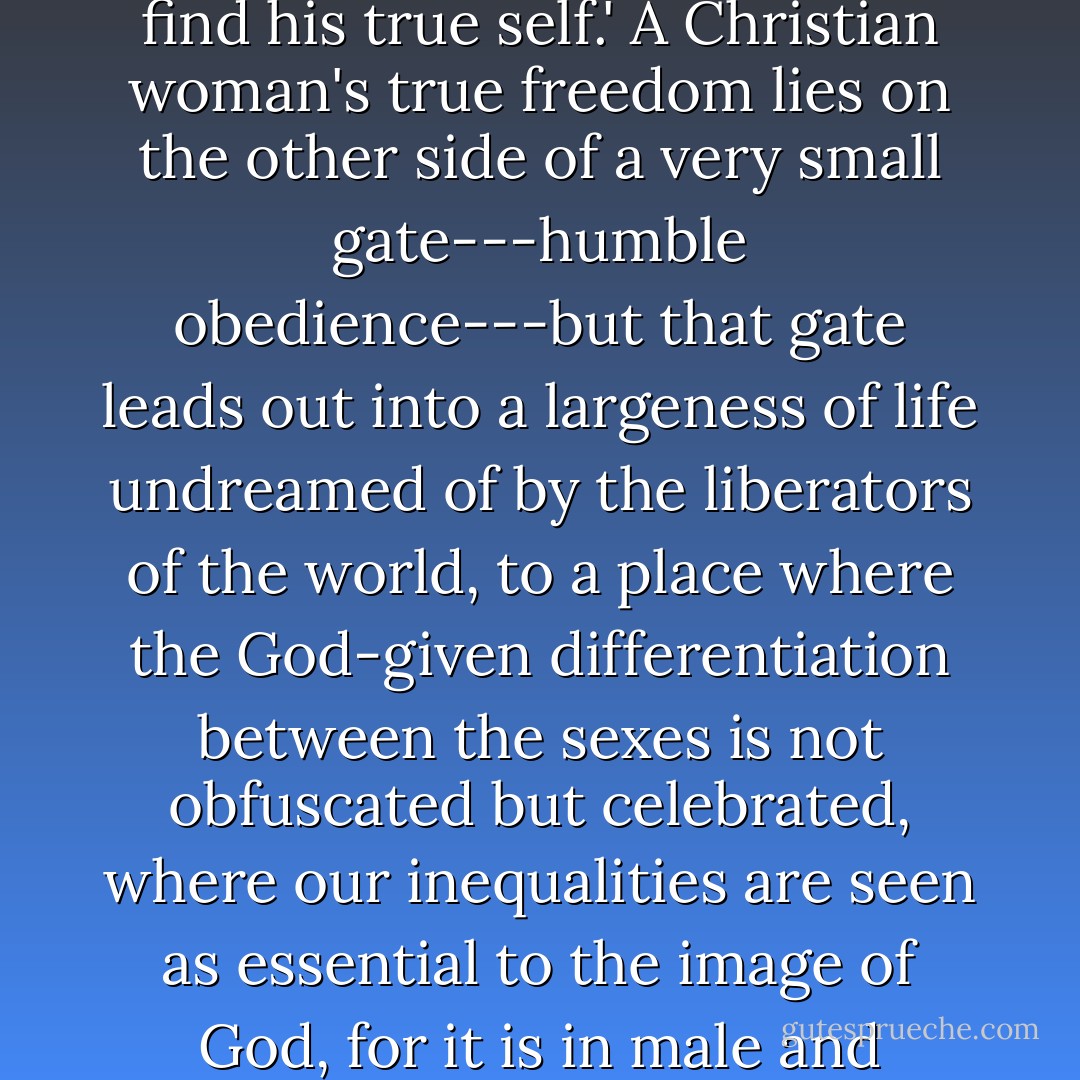 The world looks for happiness through self-assertion. The Christian knows that joy is found in self-abandonment. 'If a man will let himself be lost for My sake,' Jesus said, 'he will find his true self.' A Christian woman's true freedom lies on the other side of a very small gate---humble obedience---but that gate leads out into a largeness of life undreamed of by the liberators of the world, to a place where the God-given differentiation between the sexes is not obfuscated but celebrated, where our inequalities are seen as essential to the image of God, for it is in male and female, in male as male and female as female, not as two identical and interchangeable halves, that the image is manifested. - Elisabeth Elliot