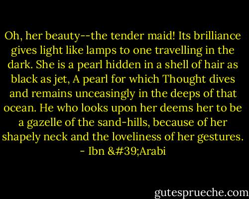 Oh, her beauty--the tender maid! Its brilliance gives light like lamps to one travelling in the dark.<br />She is a pearl hidden in a shell of hair as black as jet,<br />A pearl for which Thought dives and remains unceasingly in the deeps of that ocean.<br />He who looks upon her deems her to be a gazelle of the sand-hills, because of her shapely neck and the loveliness of her gestures. - Ibn 'Arabi