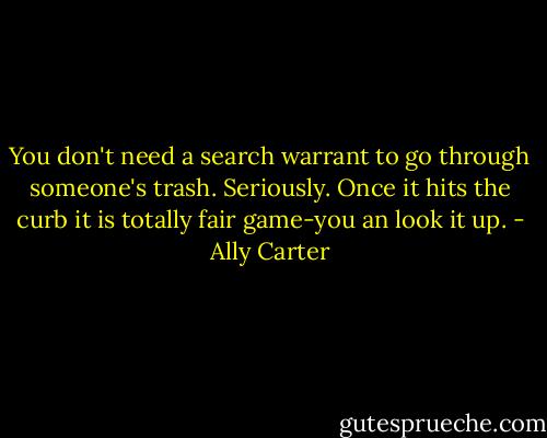 You don't need a search warrant to go through someone's trash. Seriously. Once it hits the curb it is totally fair game-you an look it up. - Ally Carter