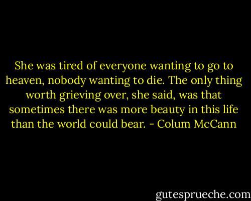 She was tired of everyone wanting to go to heaven, nobody wanting to die. The only thing worth grieving over, she said, was that sometimes there was more beauty in this life than the world could bear. - Colum McCann