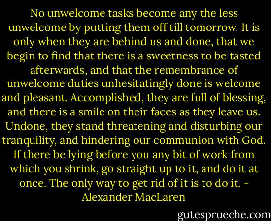 No unwelcome tasks become any the less unwelcome by putting them off till tomorrow. It is only when they are behind us and done, that we begin to find that there is a sweetness to be tasted afterwards, and that the remembrance of unwelcome duties unhesitatingly done is welcome and pleasant. Accomplished, they are full of blessing, and there is a smile on their faces as they leave us. Undone, they stand threatening and disturbing our tranquility, and hindering our communion with God. If there be lying before you any bit of work from which you shrink, go straight up to it, and do it at once. The only way to get rid of it is to do it. - Alexander MacLaren