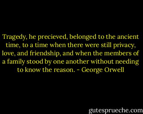 Tragedy, he precieved, belonged to the ancient time, to a time when there were still privacy, love, and friendship, and when the members of a family stood by one another without needing to know the reason. - George Orwell