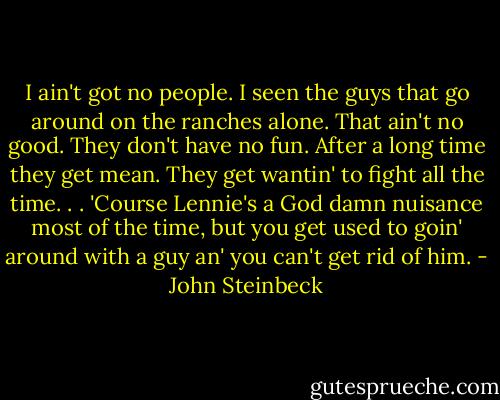 I ain't got no people. I seen the guys that go around on the ranches alone. That ain't no good. They don't have no fun. After a long time they get mean. They get wantin' to fight all the time. . . 'Course Lennie's a God damn nuisance most of the time, but you get used to goin' around with a guy an' you can't get rid of him. - John Steinbeck