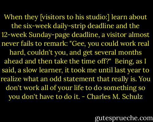 When they [visitors to his studio:] learn about the six-week daily-strip deadline and the 12-week Sunday-page deadline, a visitor almost never fails to remark: "Gee, you could work real hard, couldn't you, and get several months ahead and then take the time off?"<br /><br />Being, as I said, a slow learner, it took me until last year to realize what an odd statement that really is. You don't work all of your life to do something so you don't have to do it. - Charles M. Schulz