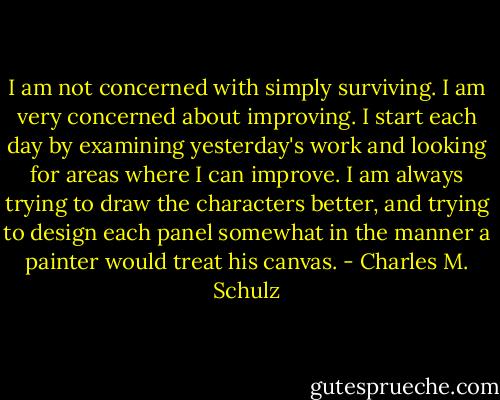 I am not concerned with simply surviving. I am very concerned about improving. I start each day by examining yesterday's work and looking for areas where I can improve. I am always trying to draw the characters better, and trying to design each panel somewhat in the manner a painter would treat his canvas. - Charles M. Schulz