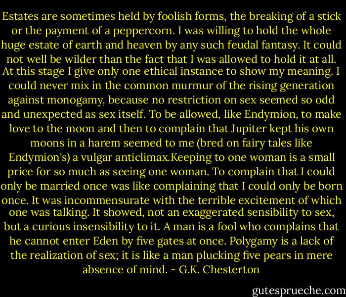 Estates are sometimes held by foolish forms, the breaking of a stick or the payment of a peppercorn. I was willing to hold the whole huge estate of earth and heaven by any such feudal fantasy. It could not well be wilder than the fact that I was allowed to hold it at all. At this stage I give only one ethical instance to show my meaning. I could never mix in the common murmur of the rising generation against monogamy, because no restriction on sex seemed so odd and unexpected as sex itself. To be allowed, like Endymion, to make love to the moon and then to complain that Jupiter kept his own moons in a harem seemed to me (bred on fairy tales like Endymion's) a vulgar anticlimax.Keeping to one woman is a small price for so much as seeing one woman. To complain that I could only be married once was like complaining that I could only be born once. It was incommensurate with the terrible excitement of which one was talking. It showed, not an exaggerated sensibility to sex, but a curious insensibility to it. A man is a fool who complains that he cannot enter Eden by five gates at once. Polygamy is a lack of the realization of sex; it is like a man plucking five pears in mere absence of mind. - G.K. Chesterton