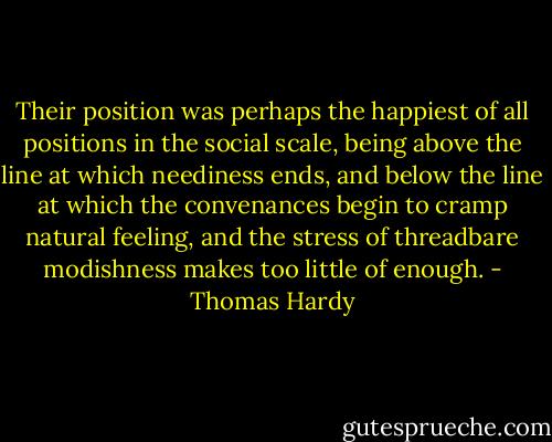 Their position was perhaps the happiest of all positions in the social scale, being above the line at which neediness ends, and below the line at which the convenances begin to cramp natural feeling, and the stress of threadbare modishness makes too little of enough. - Thomas Hardy