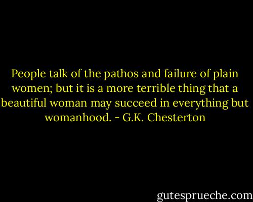 People talk of the pathos and failure of plain women; but it is a more terrible thing that a beautiful woman may succeed in everything but womanhood. - G.K. Chesterton