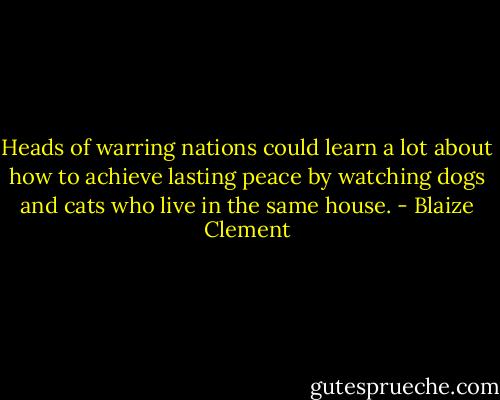 Heads of warring nations could learn a lot about how to achieve lasting peace by watching dogs and cats who live in the same house. - Blaize Clement