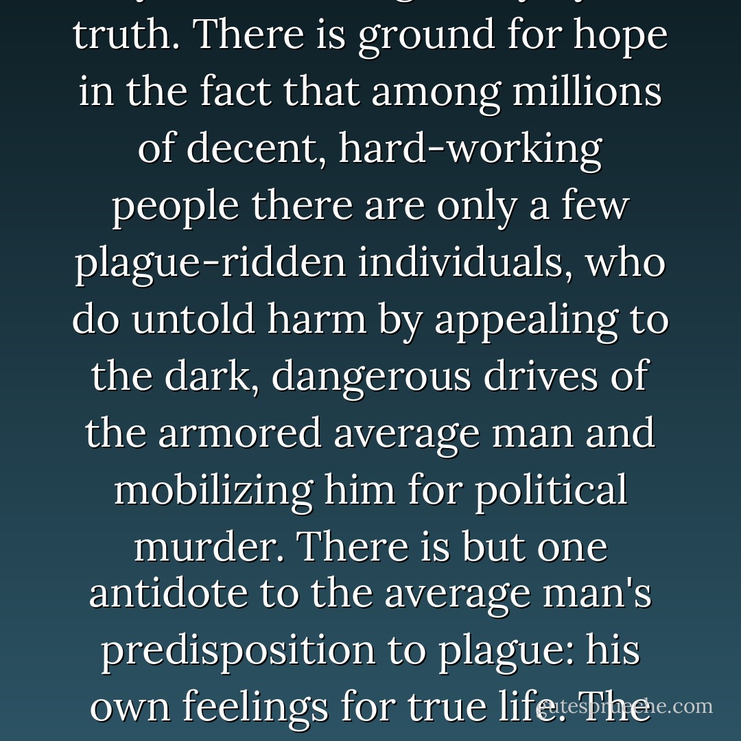 It is high time for the living to get tough, for toughness is indispensable in the struggle to safeguard and develop the life-force; this will not detract from their goodness, as long as they stand courageously by the truth. There is ground for hope in the fact that among millions of decent, hard-working people there are only a few plague-ridden individuals, who do untold harm by appealing to the dark, dangerous drives of the armored average man and mobilizing him for political murder. There is but one antidote to the average man's predisposition to plague: his own feelings for true life. The life force does not seek power but demands only to play its full and acknowledged part in human affairs. It manifests itself through love, work and knowledge. - Wilhelm Reich