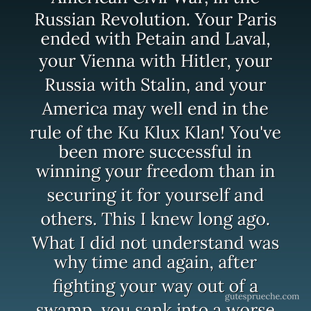 For twenty-five years I've been speaking and writing in defense of your right to happiness in this world, condemning your inability to take what is your due, to secure what you won in bloody battles on the barricades of Paris and Vienna, in the American Civil War, in the Russian Revolution. Your Paris ended with Petain and Laval, your Vienna with Hitler, your Russia with Stalin, and your America may well end in the rule of the Ku Klux Klan! You've been more successful in winning your freedom than in securing it for yourself and others. This I knew long ago. What I did not understand was why time and again, after fighting your way out of a swamp, you sank into a worse one. Then groping and cautiously looking about me, I gradually found out what has enslaved you: YOUR SLAVE DRIVER IS YOU YOURSELF. No one is to blame for your slavery but you yourself. No one else, I say! - Wilhelm Reich