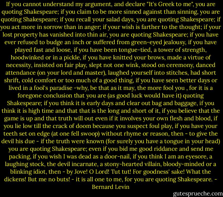 If you cannot understand my argument, and declare "It's Greek to me", you are quoting Shakespeare; if you claim to be more sinned against than sinning, you are quoting Shakespeare; if you recall your salad days, you are quoting Shakespeare; if you act more in sorrow than in anger; if your wish is farther to the thought; if your lost property has vanished into thin air, you are quoting Shakespeare; if you have ever refused to budge an inch or suffered from green-eyed jealousy, if you have played fast and loose, if you have been tongue-tied, a tower of strength, hoodwinked or in a pickle, if you have knitted your brows, made a virtue of necessity, insisted on fair play, slept not one wink, stood on ceremony, danced attendance (on your lord and master), laughed yourself into stitches, had short shrift, cold comfort or too much of a good thing, if you have seen better days or lived in a fool's paradise -why, be that as it may, the more fool you , for it is a foregone conclusion that you are (as good luck would have it) quoting Shakespeare; if you think it is early days and clear out bag and baggage, if you think it is high time and that that is the long and short of it, if you believe that the game is up and that truth will out even if it involves your own flesh and blood, if you lie low till the crack of doom because you suspect foul play, if you have your teeth set on edge (at one fell swoop) without rhyme or reason, then - to give the devil his due - if the truth were known (for surely you have a tongue in your head) you are quoting Shakespeare; even if you bid me good riddance and send me packing, if you wish I was dead as a door-nail, if you think I am an eyesore, a laughing stock, the devil incarnate, a stony-hearted villain, bloody-minded or a blinking idiot, then - by Jove! O Lord! Tut tut! For goodness' sake! What the dickens! But me no buts! - it is all one to me, for you are quoting Shakespeare. - Bernard Levin
