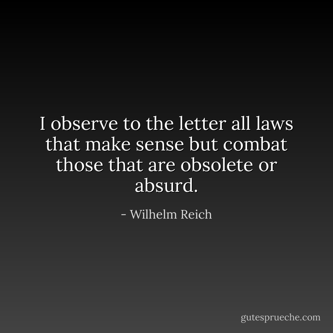 I observe to the letter all laws that make sense but combat those that are obsolete or absurd. - Wilhelm Reich