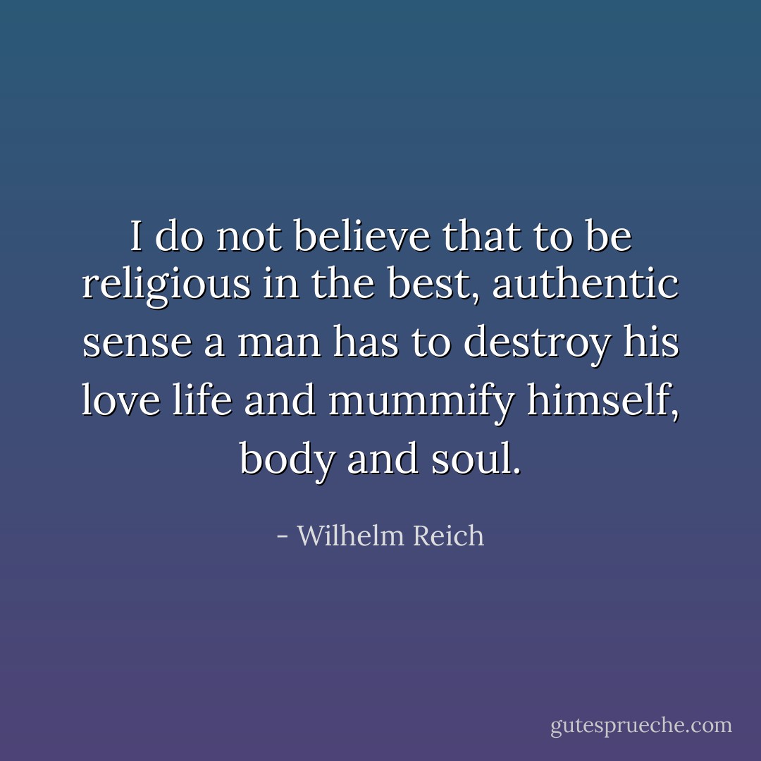 I do not believe that to be religious in the best, authentic sense a man has to destroy his love life and mummify himself, body and soul. - Wilhelm Reich