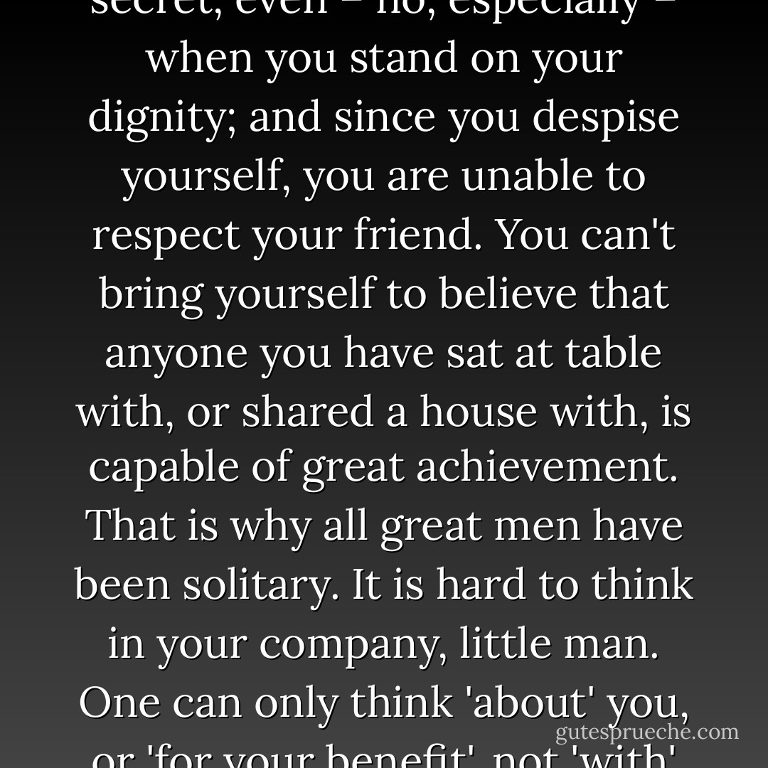 You don't believe that your friend could ever do anything great. You despise yourself in secret, even – no, especially – when you stand on your dignity; and since you despise yourself, you are unable to respect your friend. You can't bring yourself to believe that anyone you have sat at table with, or shared a house with, is capable of great achievement. That is why all great men have been solitary. It is hard to think in your company, little man. One can only think 'about' you, or 'for your benefit', not 'with' you, for you stifle all big, generous ideas. - Wilhelm Reich