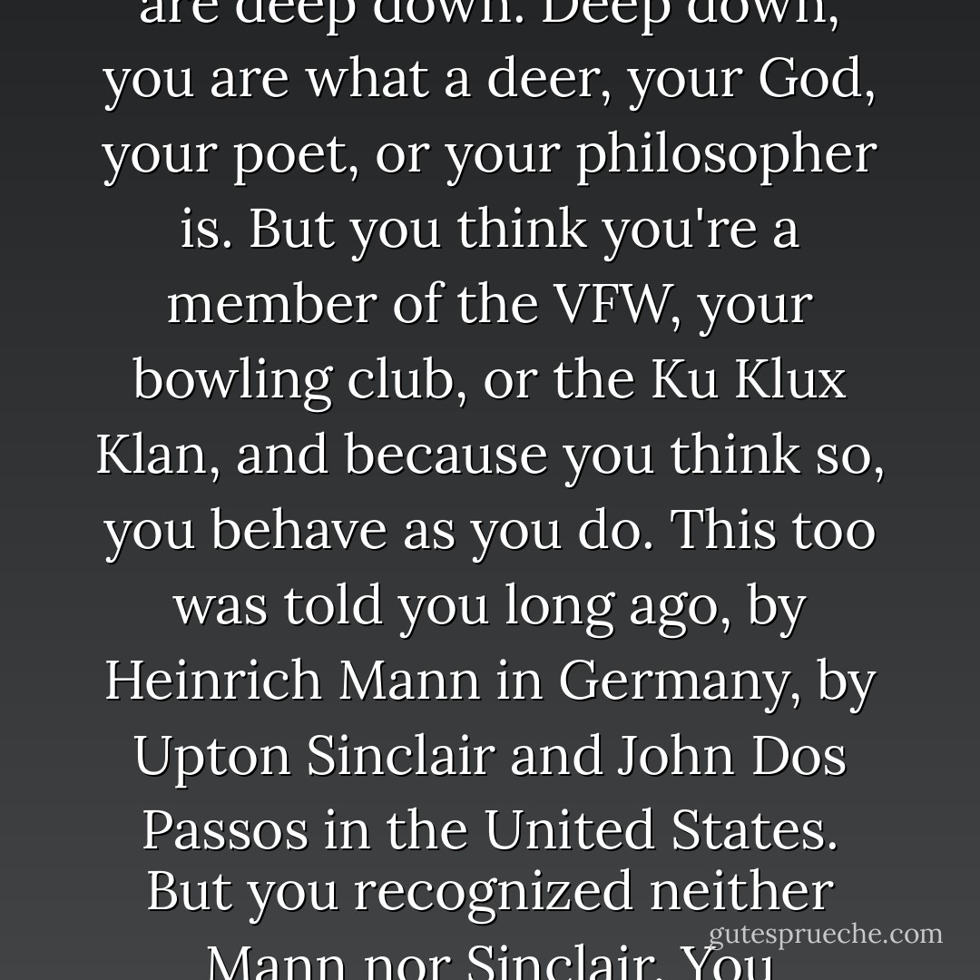 I want you to stop being subhuman and become 'yourself'. 'Yourself,' I say. Not the newspaper you read, not your vicious neighbor's opinion, but 'yourself.' I know, and you don't, what you really are deep down. Deep down, you are what a deer, your God, your poet, or your philosopher is. But you think you're a member of the VFW, your bowling club, or the Ku Klux Klan, and because you think so, you behave as you do. This too was told you long ago, by Heinrich Mann in Germany, by Upton Sinclair and John Dos Passos in the United States. But you recognized neither Mann nor Sinclair. You recognize only the heavyweight champion and Al Capone. If given your choice between a library and a fight, you'll undoubtedly go to the fight. - Wilhelm Reich