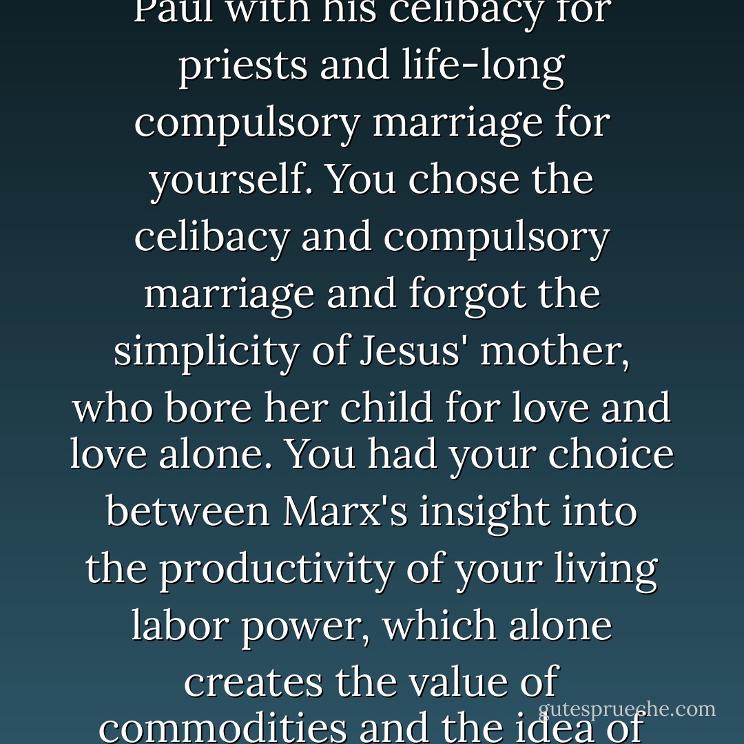It is the fate of great achievements, born from a way of life that sets truth before security, to be gobbled up by you and excreted in the form of shit. For centuries great, brave, lonely men have been telling you what to do. Time and again you have corrupted, diminished and demolished their teachings; time and again you have been captivated by their weakest points, taken not the great truth, but some trifling error as your guiding principal. This, little man, is what you have done with Christianity, with the doctrine of sovereign people, with socialism, with everything you touch. Why, you ask, do you do this? I don't believe you really want an answer. When you hear the truth you'll cry bloody murder, or commit it. … You had your choice between soaring to superhuman heights with Nietzsche and sinking into subhuman depths with Hitler. You shouted Heil! Heil! and chose the subhuman. You had the choice between Lenin's truly democratic constitution and Stalin's dictatorship. You chose Stalin's dictatorship. You had your choice between Freud's elucidation of the sexual core of your psychic disorders and his theory of cultural adaptation. You dropped the theory of sexuality and chose his theory of cultural adaptation, which left you hanging in mid-air. You had your choice between Jesus and his majestic simplicity and Paul with his celibacy for priests and life-long compulsory marriage for yourself. You chose the celibacy and compulsory marriage and forgot the simplicity of Jesus' mother, who bore her child for love and love alone. You had your choice between Marx's insight into the productivity of your living labor power, which alone creates the value of commodities and the idea of the state. You forgot the living energy of your labor and chose the idea of the state. In the French Revolution, you had your choice between the cruel Robespierre and the great Danton. You chose cruelty and sent greatness and goodness to the guillotine. In Germany you had your choice between Goring and Himmler on the one hand and Liebknecht, Landau, and Muhsam on the other. You made Himmler your police chief and murdered your great friends. You had your choice between Julius Streicher and Walter Rathenau. You murdered Rathenau. You had your choice between Lodge and Wilson. You murdered Wilson. You had your choice between the cruel Inquisition and Galileo's truth. You tortured and humiliated the great Galileo, from whose inventions you are still benefiting, and now, in the twentieth century, you have brought the methods of the Inquisition to a new flowering. … Every one of your acts of smallness and meanness throws light on the boundless wretchedness of the human animal. 'Why so tragic?' you ask. 'Do you feel responsible for all evil?' With remarks like that you condemn yourself. If, little man among millions, you were to shoulder the barest fraction of your responsibility, the world would be a very different place. Your great friends wouldn't perish, struck down by your smallness. - Wilhelm Reich