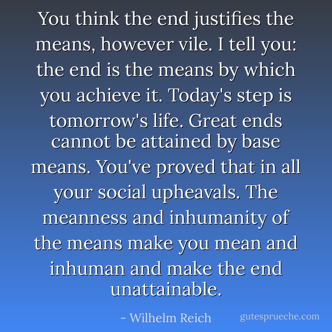 You think the end justifies the means, however vile. I tell you: the end is the means by which you achieve it. Today's step is tomorrow's life. Great ends cannot be attained by base means. You've proved that in all your social upheavals. The meanness and inhumanity of the means make you mean and inhuman and make the end unattainable. - Wilhelm Reich