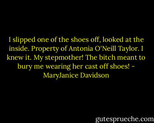 I slipped one of the shoes off, looked at the inside. Property of Antonia O'Neill Taylor. I knew it. My stepmother! The bitch meant to bury me wearing her cast off shoes! - MaryJanice Davidson
