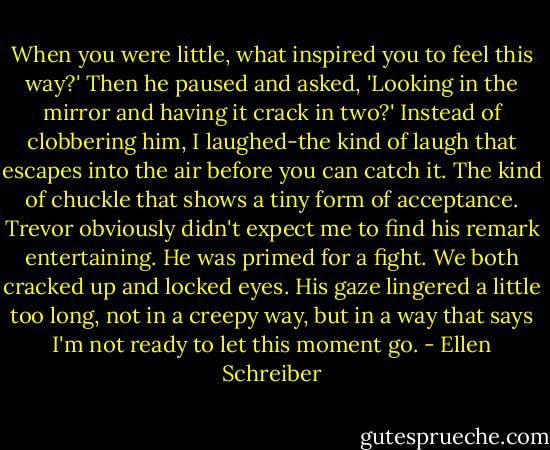 When you were little, what inspired you to feel this way?' Then he paused and asked, 'Looking in the mirror and having it crack in two?'<br />Instead of clobbering him, I laughed-the kind of laugh that escapes into the air before you can catch it. The kind of chuckle that shows a tiny form of acceptance.<br />Trevor obviously didn't expect me to find his remark entertaining. He was primed for a fight. We both cracked up and locked eyes. His gaze lingered a little too long, not in a creepy way, but in a way that says I'm not ready to let this moment go. - Ellen Schreiber