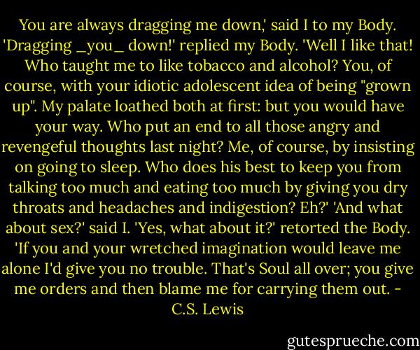 You are always dragging me down,' said I to my Body. 'Dragging _you_ down!' replied my Body. 'Well I like that! Who taught me to like tobacco and alcohol? You, of course, with your idiotic adolescent idea of being "grown up". My palate loathed both at first: but you would have your way. Who put an end to all those angry and revengeful thoughts last night? Me, of course, by insisting on going to sleep. Who does his best to keep you from talking too much and eating too much by giving you dry throats and headaches and indigestion? Eh?' 'And what about sex?' said I. 'Yes, what about it?' retorted the Body. 'If you and your wretched imagination would leave me alone I'd give you no trouble. That's Soul all over; you give me orders and then blame me for carrying them out. - C.S. Lewis