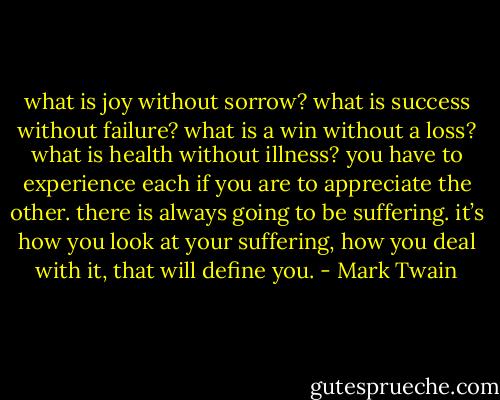 what is joy without sorrow? what is success without failure? what is a win without a loss? what is health without illness? you have to experience each if you are to appreciate the other. there is always going to be suffering. it’s how you look at your suffering, how you deal with it, that will define you. - Mark Twain