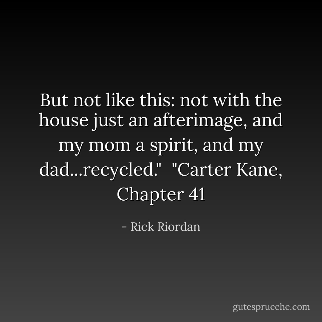 But not like this: not with<br />the house just an afterimage, and my mom a spirit, and my dad...recycled."<br /><br />"Carter Kane, Chapter 41 - Rick Riordan