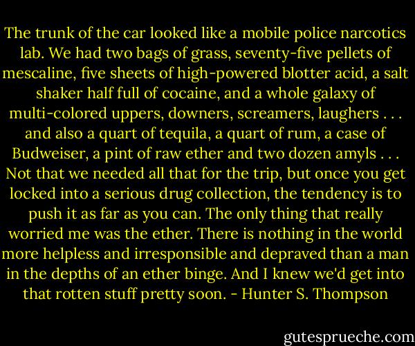 The trunk of the car looked like a mobile police narcotics lab. We had two bags of grass, seventy-five pellets of mescaline, five sheets of high-powered blotter acid, a salt shaker half full of cocaine, and a whole galaxy of multi-colored uppers, downers, screamers, laughers . . . and also a quart of tequila, a quart of rum, a case of Budweiser, a pint of raw ether and two dozen amyls . . . Not that we needed all that for the trip, but once you get locked into a serious drug collection, the tendency is to push it as far as you can. The only thing that really worried me was the ether. There is nothing in the world more helpless and irresponsible and depraved than a man in the depths of an ether binge. And I knew we'd get into that rotten stuff pretty soon. - Hunter S. Thompson