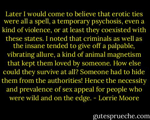 Later I would come to believe that erotic ties were all a spell, a temporary psychosis, even a kind of violence, or at least they coexisted with these states. I noted that criminals as well as the insane tended to give off a palpable, vibrating allure, a kind of animal magnetism that kept them loved by someone. How else could they survive at all? Someone had to hide them from the authorities! Hence the necessity and prevalence of sex appeal for people who were wild and on the edge. - Lorrie Moore