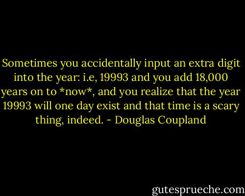 Sometimes you accidentally input an extra digit into the year: i.e, 19993 and you add 18,000 years on to *now*, and you realize that the year 19993 will one day exist and that time is a scary thing, indeed. - Douglas Coupland
