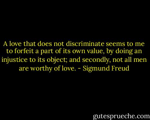A love that does not discriminate seems to me to forfeit a part of its own value, by doing an injustice to its object; and secondly, not all men are worthy of love. - Sigmund Freud